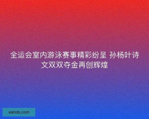 全运会室内游泳赛事精彩纷呈 孙杨叶诗文双双夺金再创辉煌
