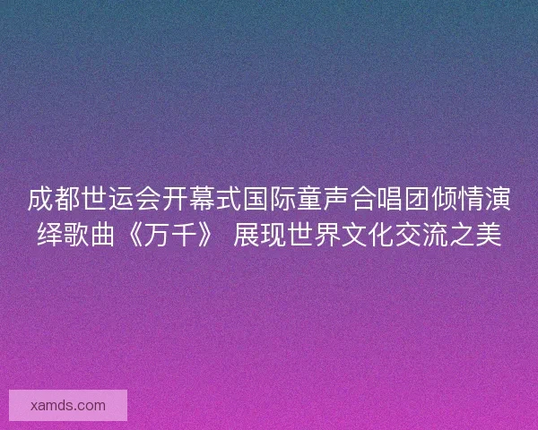 成都世运会开幕式国际童声合唱团倾情演绎歌曲《万千》 展现世界文化交流之美