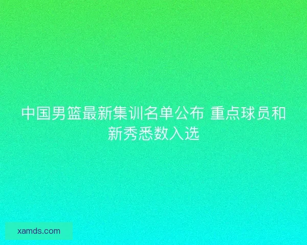 中国男篮最新集训名单公布 重点球员和新秀悉数入选