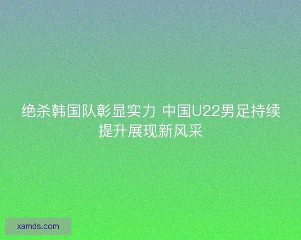 绝杀韩国队彰显实力 中国U22男足持续提升展现新风采