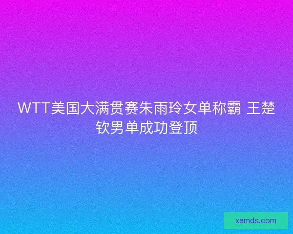 WTT美国大满贯赛朱雨玲女单称霸 王楚钦男单成功登顶