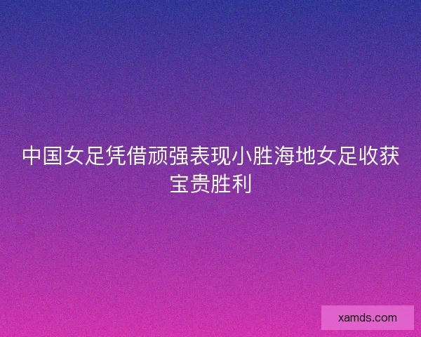 中国女足凭借顽强表现小胜海地女足收获宝贵胜利