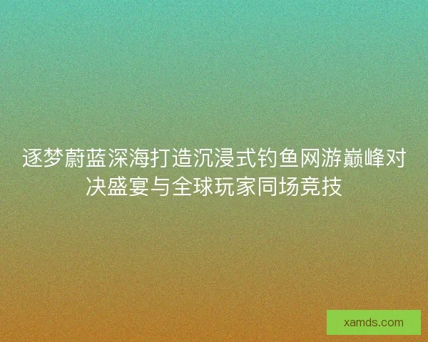 逐梦蔚蓝深海打造沉浸式钓鱼网游巅峰对决盛宴与全球玩家同场竞技