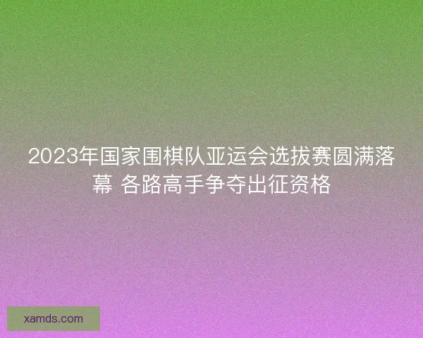 2023年国家围棋队亚运会选拔赛圆满落幕 各路高手争夺出征资格