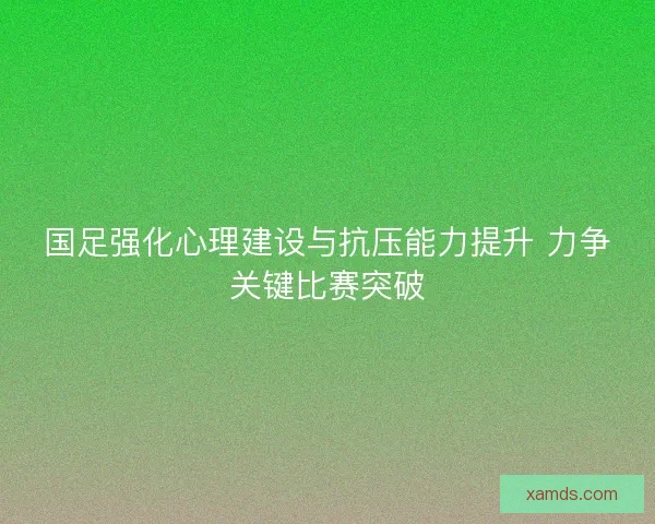 国足强化心理建设与抗压能力提升 力争关键比赛突破