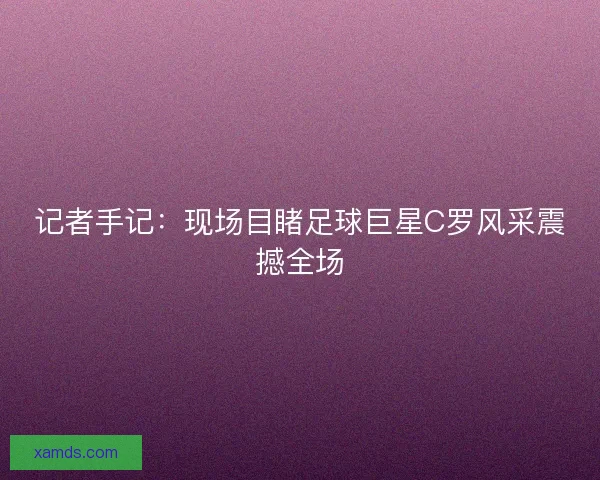 记者手记：现场目睹足球巨星C罗风采震撼全场