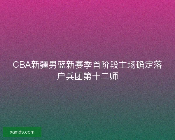 CBA新疆男篮新赛季首阶段主场确定落户兵团第十二师