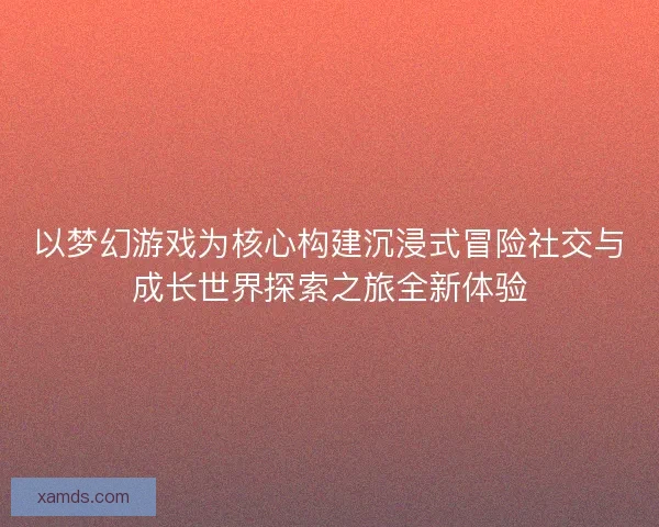 以梦幻游戏为核心构建沉浸式冒险社交与成长世界探索之旅全新体验