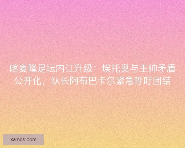 喀麦隆足坛内讧升级：埃托奥与主帅矛盾公开化，队长阿布巴卡尔紧急呼吁团结