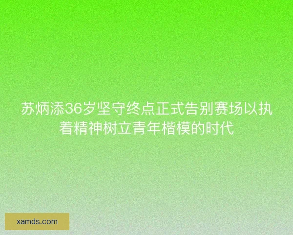 苏炳添36岁坚守终点正式告别赛场以执着精神树立青年楷模的时代