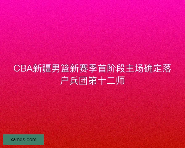 CBA新疆男篮新赛季首阶段主场确定落户兵团第十二师