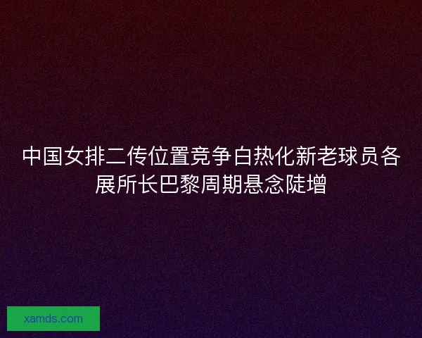 中国女排二传位置竞争白热化新老球员各展所长巴黎周期悬念陡增